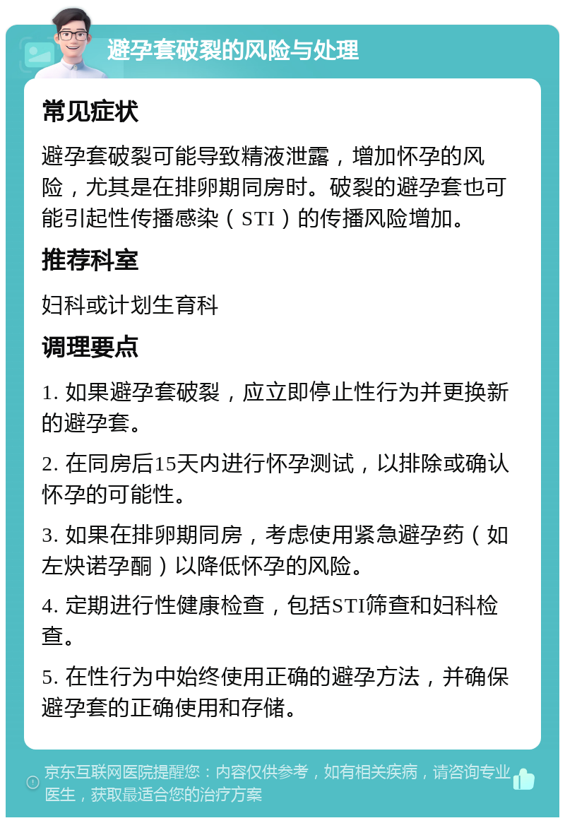 避孕套破裂的风险与处理 常见症状 避孕套破裂可能导致精液泄露，增加怀孕的风险，尤其是在排卵期同房时。破裂的避孕套也可能引起性传播感染（STI）的传播风险增加。 推荐科室 妇科或计划生育科 调理要点 1. 如果避孕套破裂，应立即停止性行为并更换新的避孕套。 2. 在同房后15天内进行怀孕测试，以排除或确认怀孕的可能性。 3. 如果在排卵期同房，考虑使用紧急避孕药（如左炔诺孕酮）以降低怀孕的风险。 4. 定期进行性健康检查，包括STI筛查和妇科检查。 5. 在性行为中始终使用正确的避孕方法，并确保避孕套的正确使用和存储。