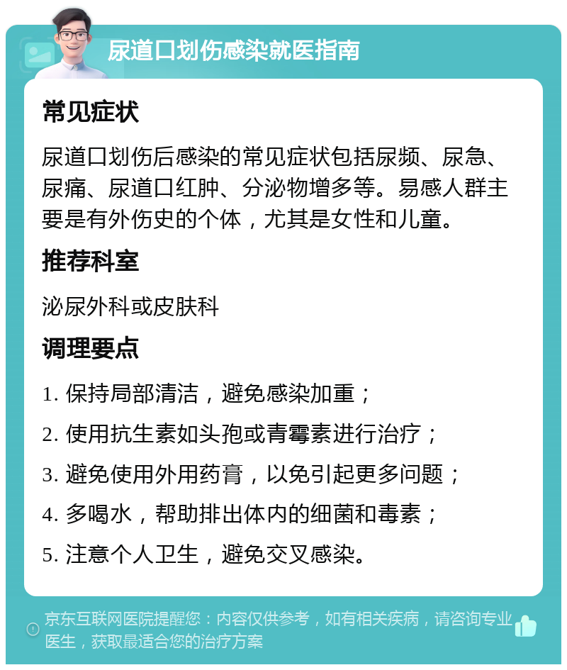 尿道口划伤感染就医指南 常见症状 尿道口划伤后感染的常见症状包括尿频、尿急、尿痛、尿道口红肿、分泌物增多等。易感人群主要是有外伤史的个体，尤其是女性和儿童。 推荐科室 泌尿外科或皮肤科 调理要点 1. 保持局部清洁，避免感染加重； 2. 使用抗生素如头孢或青霉素进行治疗； 3. 避免使用外用药膏，以免引起更多问题； 4. 多喝水，帮助排出体内的细菌和毒素； 5. 注意个人卫生，避免交叉感染。