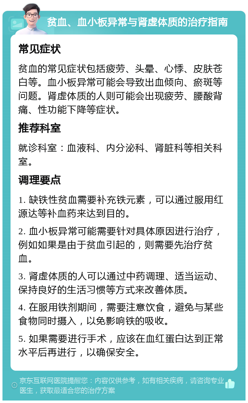 贫血、血小板异常与肾虚体质的治疗指南 常见症状 贫血的常见症状包括疲劳、头晕、心悸、皮肤苍白等。血小板异常可能会导致出血倾向、瘀斑等问题。肾虚体质的人则可能会出现疲劳、腰酸背痛、性功能下降等症状。 推荐科室 就诊科室：血液科、内分泌科、肾脏科等相关科室。 调理要点 1. 缺铁性贫血需要补充铁元素，可以通过服用红源达等补血药来达到目的。 2. 血小板异常可能需要针对具体原因进行治疗，例如如果是由于贫血引起的，则需要先治疗贫血。 3. 肾虚体质的人可以通过中药调理、适当运动、保持良好的生活习惯等方式来改善体质。 4. 在服用铁剂期间，需要注意饮食，避免与某些食物同时摄入，以免影响铁的吸收。 5. 如果需要进行手术，应该在血红蛋白达到正常水平后再进行，以确保安全。