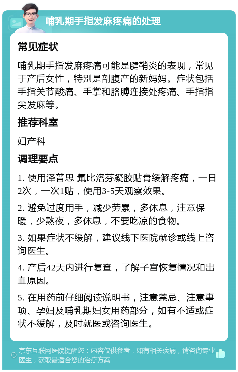 哺乳期手指发麻疼痛的处理 常见症状 哺乳期手指发麻疼痛可能是腱鞘炎的表现，常见于产后女性，特别是剖腹产的新妈妈。症状包括手指关节酸痛、手掌和胳膊连接处疼痛、手指指尖发麻等。 推荐科室 妇产科 调理要点 1. 使用泽普思 氟比洛芬凝胶贴膏缓解疼痛，一日2次，一次1贴，使用3-5天观察效果。 2. 避免过度用手，减少劳累，多休息，注意保暖，少熬夜，多休息，不要吃凉的食物。 3. 如果症状不缓解，建议线下医院就诊或线上咨询医生。 4. 产后42天内进行复查，了解子宫恢复情况和出血原因。 5. 在用药前仔细阅读说明书，注意禁忌、注意事项、孕妇及哺乳期妇女用药部分，如有不适或症状不缓解，及时就医或咨询医生。