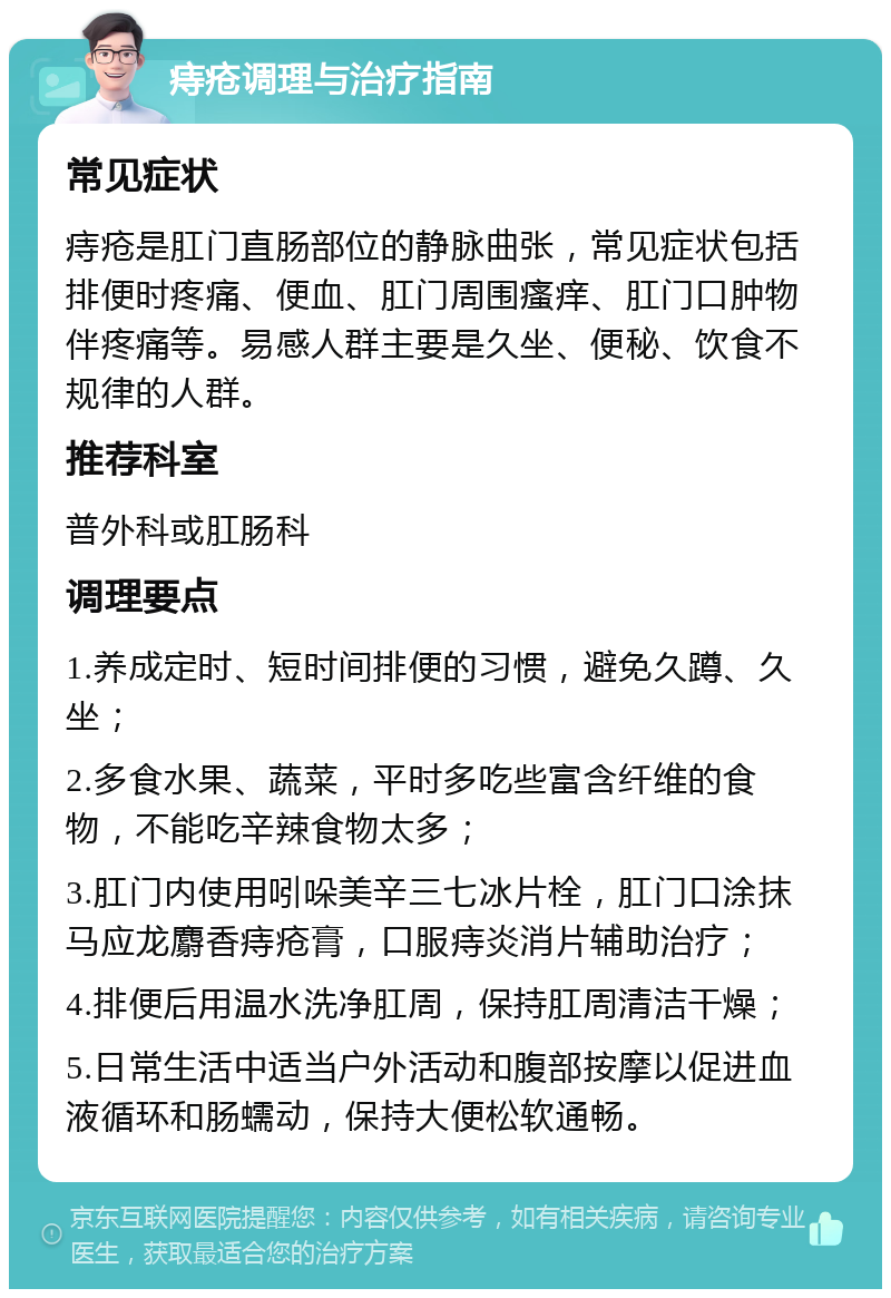 痔疮调理与治疗指南 常见症状 痔疮是肛门直肠部位的静脉曲张，常见症状包括排便时疼痛、便血、肛门周围瘙痒、肛门口肿物伴疼痛等。易感人群主要是久坐、便秘、饮食不规律的人群。 推荐科室 普外科或肛肠科 调理要点 1.养成定时、短时间排便的习惯，避免久蹲、久坐； 2.多食水果、蔬菜，平时多吃些富含纤维的食物，不能吃辛辣食物太多； 3.肛门内使用吲哚美辛三七冰片栓，肛门口涂抹马应龙麝香痔疮膏，口服痔炎消片辅助治疗； 4.排便后用温水洗净肛周，保持肛周清洁干燥； 5.日常生活中适当户外活动和腹部按摩以促进血液循环和肠蠕动，保持大便松软通畅。