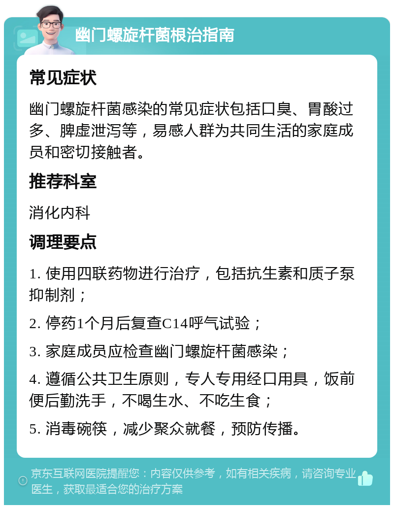 幽门螺旋杆菌根治指南 常见症状 幽门螺旋杆菌感染的常见症状包括口臭、胃酸过多、脾虚泄泻等，易感人群为共同生活的家庭成员和密切接触者。 推荐科室 消化内科 调理要点 1. 使用四联药物进行治疗，包括抗生素和质子泵抑制剂； 2. 停药1个月后复查C14呼气试验； 3. 家庭成员应检查幽门螺旋杆菌感染； 4. 遵循公共卫生原则，专人专用经口用具，饭前便后勤洗手，不喝生水、不吃生食； 5. 消毒碗筷，减少聚众就餐，预防传播。