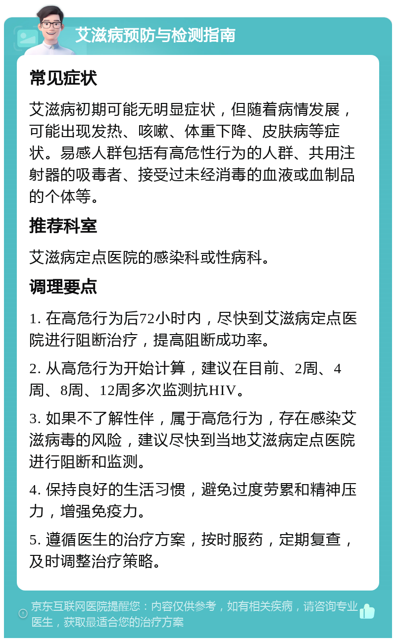 艾滋病预防与检测指南 常见症状 艾滋病初期可能无明显症状，但随着病情发展，可能出现发热、咳嗽、体重下降、皮肤病等症状。易感人群包括有高危性行为的人群、共用注射器的吸毒者、接受过未经消毒的血液或血制品的个体等。 推荐科室 艾滋病定点医院的感染科或性病科。 调理要点 1. 在高危行为后72小时内，尽快到艾滋病定点医院进行阻断治疗，提高阻断成功率。 2. 从高危行为开始计算，建议在目前、2周、4周、8周、12周多次监测抗HIV。 3. 如果不了解性伴，属于高危行为，存在感染艾滋病毒的风险，建议尽快到当地艾滋病定点医院进行阻断和监测。 4. 保持良好的生活习惯，避免过度劳累和精神压力，增强免疫力。 5. 遵循医生的治疗方案，按时服药，定期复查，及时调整治疗策略。