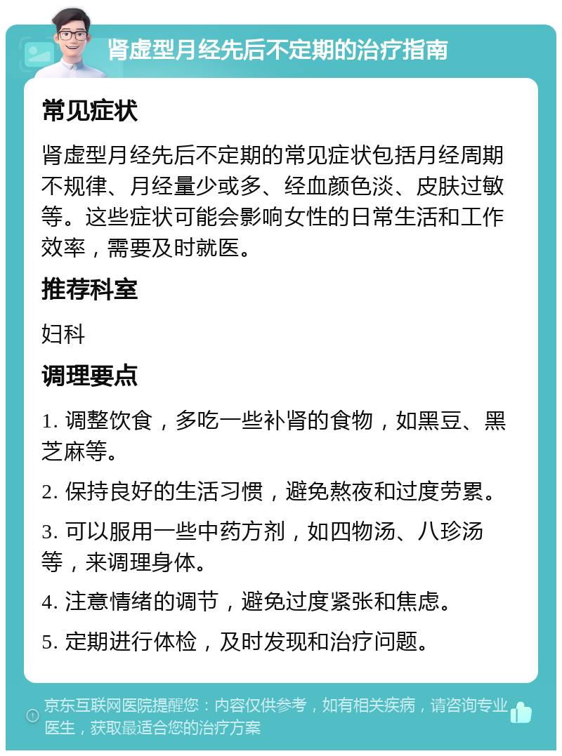 肾虚型月经先后不定期的治疗指南 常见症状 肾虚型月经先后不定期的常见症状包括月经周期不规律、月经量少或多、经血颜色淡、皮肤过敏等。这些症状可能会影响女性的日常生活和工作效率，需要及时就医。 推荐科室 妇科 调理要点 1. 调整饮食，多吃一些补肾的食物，如黑豆、黑芝麻等。 2. 保持良好的生活习惯，避免熬夜和过度劳累。 3. 可以服用一些中药方剂，如四物汤、八珍汤等，来调理身体。 4. 注意情绪的调节，避免过度紧张和焦虑。 5. 定期进行体检，及时发现和治疗问题。