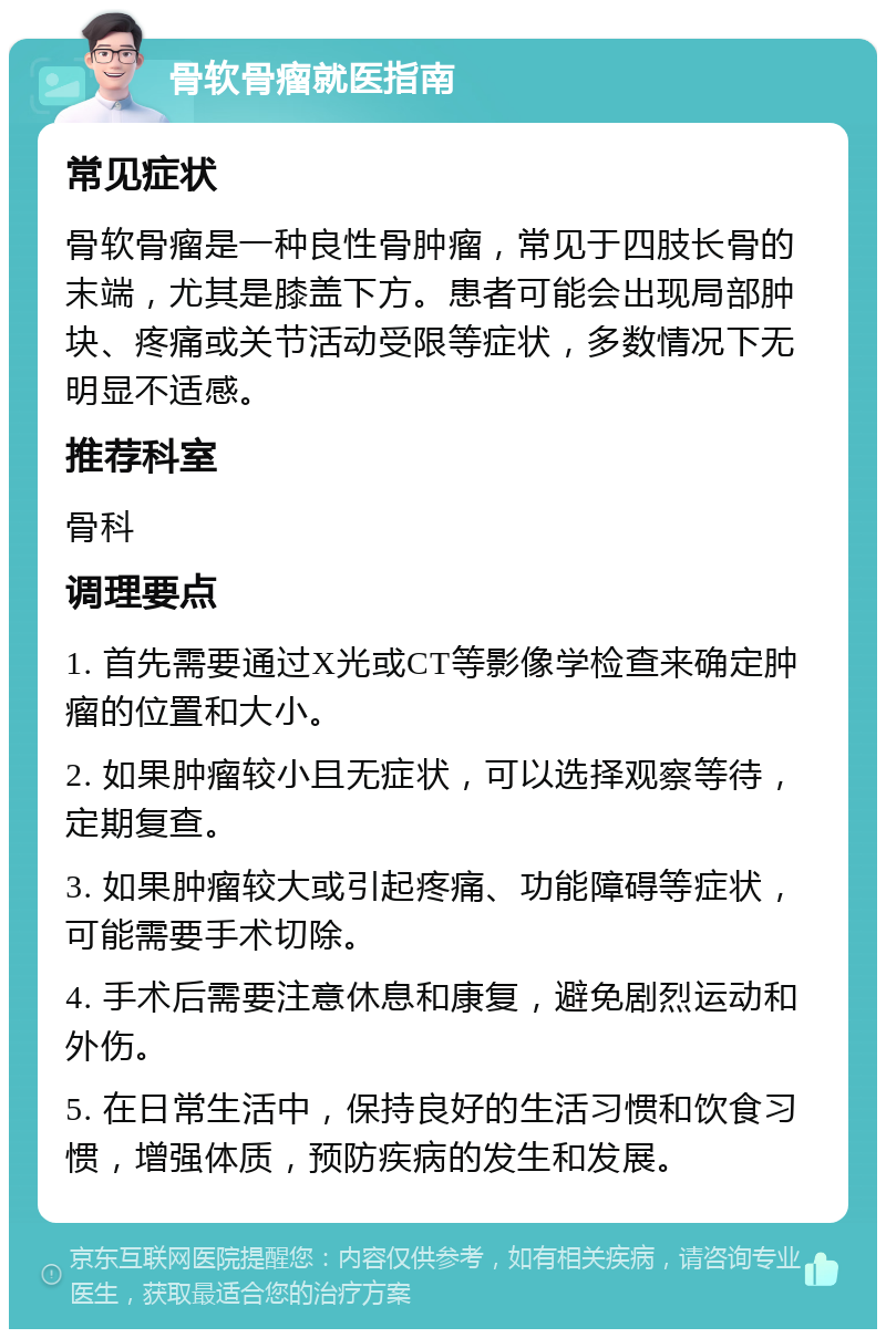 骨软骨瘤就医指南 常见症状 骨软骨瘤是一种良性骨肿瘤，常见于四肢长骨的末端，尤其是膝盖下方。患者可能会出现局部肿块、疼痛或关节活动受限等症状，多数情况下无明显不适感。 推荐科室 骨科 调理要点 1. 首先需要通过X光或CT等影像学检查来确定肿瘤的位置和大小。 2. 如果肿瘤较小且无症状，可以选择观察等待，定期复查。 3. 如果肿瘤较大或引起疼痛、功能障碍等症状，可能需要手术切除。 4. 手术后需要注意休息和康复，避免剧烈运动和外伤。 5. 在日常生活中，保持良好的生活习惯和饮食习惯，增强体质，预防疾病的发生和发展。