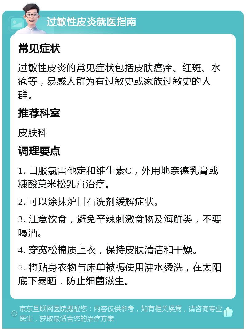 过敏性皮炎就医指南 常见症状 过敏性皮炎的常见症状包括皮肤瘙痒、红斑、水疱等，易感人群为有过敏史或家族过敏史的人群。 推荐科室 皮肤科 调理要点 1. 口服氯雷他定和维生素C，外用地奈德乳膏或糠酸莫米松乳膏治疗。 2. 可以涂抹炉甘石洗剂缓解症状。 3. 注意饮食，避免辛辣刺激食物及海鲜类，不要喝酒。 4. 穿宽松棉质上衣，保持皮肤清洁和干燥。 5. 将贴身衣物与床单被褥使用沸水烫洗，在太阳底下暴晒，防止细菌滋生。