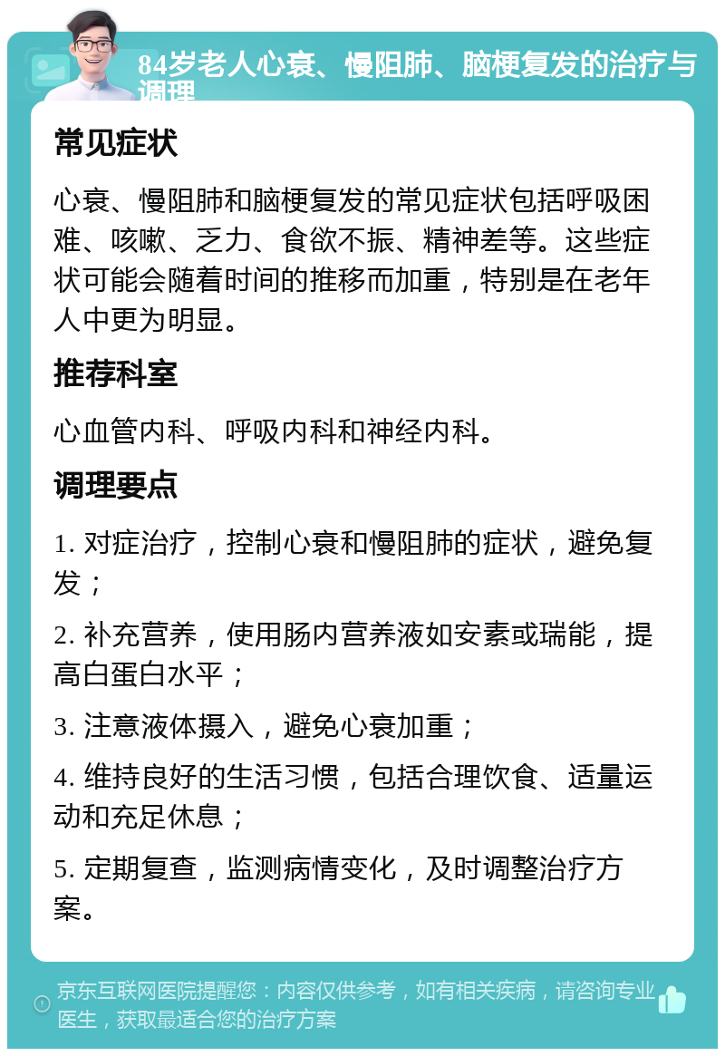 84岁老人心衰、慢阻肺、脑梗复发的治疗与调理 常见症状 心衰、慢阻肺和脑梗复发的常见症状包括呼吸困难、咳嗽、乏力、食欲不振、精神差等。这些症状可能会随着时间的推移而加重，特别是在老年人中更为明显。 推荐科室 心血管内科、呼吸内科和神经内科。 调理要点 1. 对症治疗，控制心衰和慢阻肺的症状，避免复发； 2. 补充营养，使用肠内营养液如安素或瑞能，提高白蛋白水平； 3. 注意液体摄入，避免心衰加重； 4. 维持良好的生活习惯，包括合理饮食、适量运动和充足休息； 5. 定期复查，监测病情变化，及时调整治疗方案。