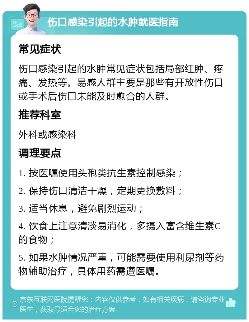 伤口感染引起的水肿就医指南 常见症状 伤口感染引起的水肿常见症状包括局部红肿、疼痛、发热等。易感人群主要是那些有开放性伤口或手术后伤口未能及时愈合的人群。 推荐科室 外科或感染科 调理要点 1. 按医嘱使用头孢类抗生素控制感染； 2. 保持伤口清洁干燥，定期更换敷料； 3. 适当休息，避免剧烈运动； 4. 饮食上注意清淡易消化，多摄入富含维生素C的食物； 5. 如果水肿情况严重，可能需要使用利尿剂等药物辅助治疗，具体用药需遵医嘱。