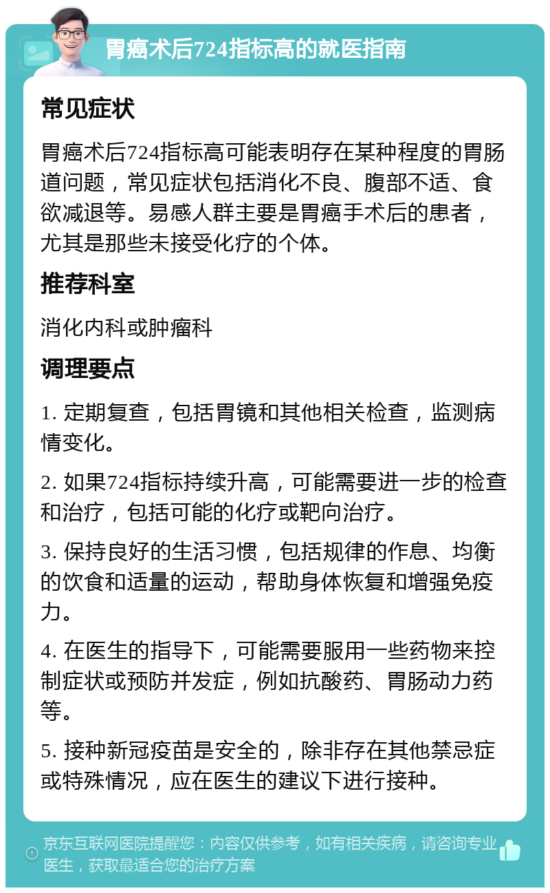 胃癌术后724指标高的就医指南 常见症状 胃癌术后724指标高可能表明存在某种程度的胃肠道问题，常见症状包括消化不良、腹部不适、食欲减退等。易感人群主要是胃癌手术后的患者，尤其是那些未接受化疗的个体。 推荐科室 消化内科或肿瘤科 调理要点 1. 定期复查，包括胃镜和其他相关检查，监测病情变化。 2. 如果724指标持续升高，可能需要进一步的检查和治疗，包括可能的化疗或靶向治疗。 3. 保持良好的生活习惯，包括规律的作息、均衡的饮食和适量的运动，帮助身体恢复和增强免疫力。 4. 在医生的指导下，可能需要服用一些药物来控制症状或预防并发症，例如抗酸药、胃肠动力药等。 5. 接种新冠疫苗是安全的，除非存在其他禁忌症或特殊情况，应在医生的建议下进行接种。