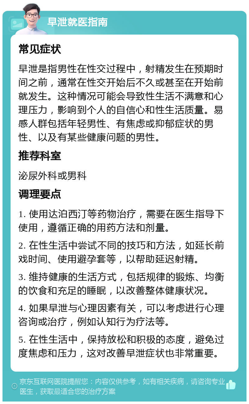 早泄就医指南 常见症状 早泄是指男性在性交过程中，射精发生在预期时间之前，通常在性交开始后不久或甚至在开始前就发生。这种情况可能会导致性生活不满意和心理压力，影响到个人的自信心和性生活质量。易感人群包括年轻男性、有焦虑或抑郁症状的男性、以及有某些健康问题的男性。 推荐科室 泌尿外科或男科 调理要点 1. 使用达泊西汀等药物治疗，需要在医生指导下使用，遵循正确的用药方法和剂量。 2. 在性生活中尝试不同的技巧和方法，如延长前戏时间、使用避孕套等，以帮助延迟射精。 3. 维持健康的生活方式，包括规律的锻炼、均衡的饮食和充足的睡眠，以改善整体健康状况。 4. 如果早泄与心理因素有关，可以考虑进行心理咨询或治疗，例如认知行为疗法等。 5. 在性生活中，保持放松和积极的态度，避免过度焦虑和压力，这对改善早泄症状也非常重要。