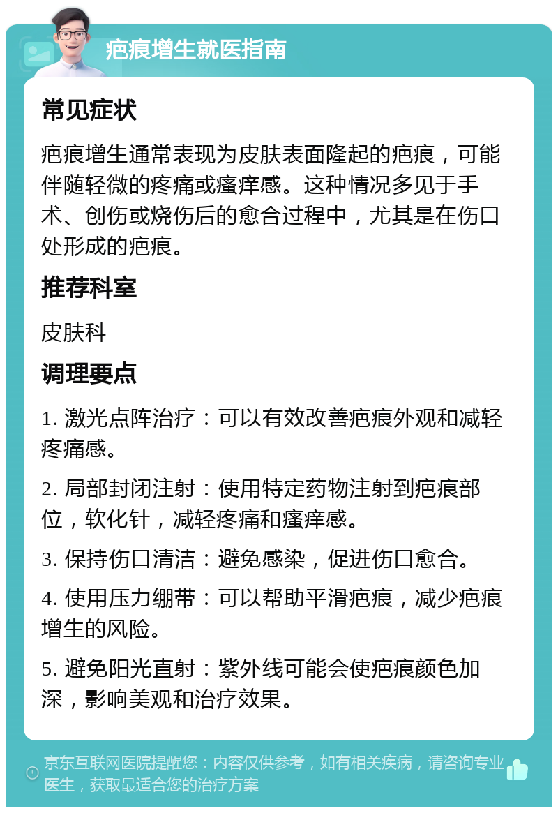 疤痕增生就医指南 常见症状 疤痕增生通常表现为皮肤表面隆起的疤痕，可能伴随轻微的疼痛或瘙痒感。这种情况多见于手术、创伤或烧伤后的愈合过程中，尤其是在伤口处形成的疤痕。 推荐科室 皮肤科 调理要点 1. 激光点阵治疗：可以有效改善疤痕外观和减轻疼痛感。 2. 局部封闭注射：使用特定药物注射到疤痕部位，软化针，减轻疼痛和瘙痒感。 3. 保持伤口清洁：避免感染，促进伤口愈合。 4. 使用压力绷带：可以帮助平滑疤痕，减少疤痕增生的风险。 5. 避免阳光直射：紫外线可能会使疤痕颜色加深，影响美观和治疗效果。