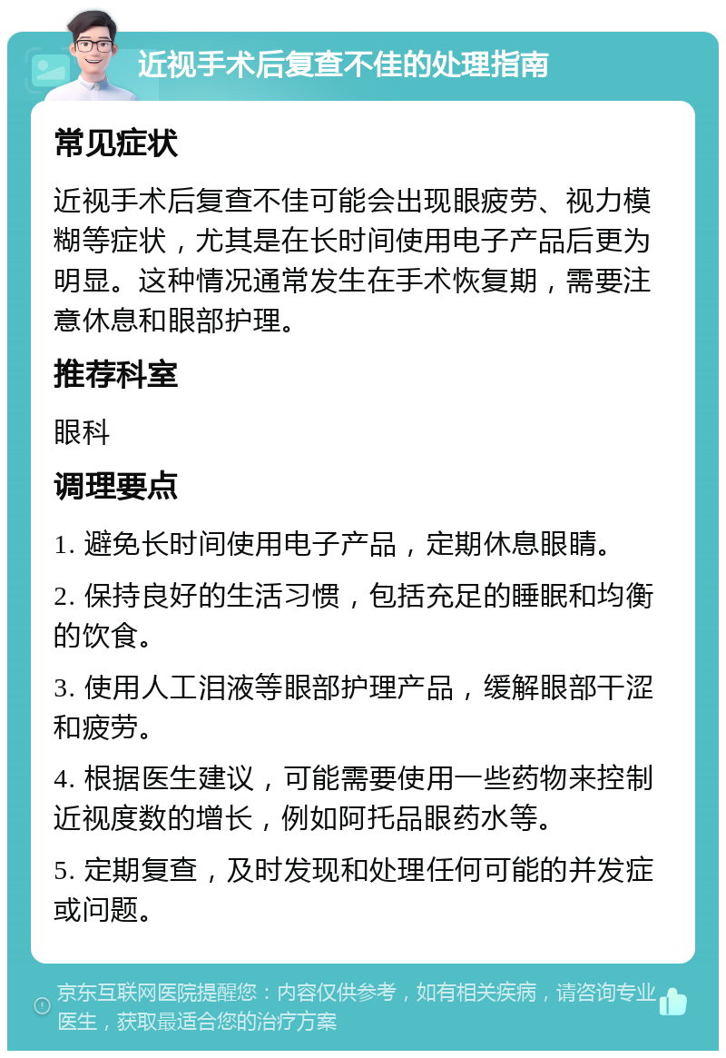 近视手术后复查不佳的处理指南 常见症状 近视手术后复查不佳可能会出现眼疲劳、视力模糊等症状，尤其是在长时间使用电子产品后更为明显。这种情况通常发生在手术恢复期，需要注意休息和眼部护理。 推荐科室 眼科 调理要点 1. 避免长时间使用电子产品，定期休息眼睛。 2. 保持良好的生活习惯，包括充足的睡眠和均衡的饮食。 3. 使用人工泪液等眼部护理产品，缓解眼部干涩和疲劳。 4. 根据医生建议，可能需要使用一些药物来控制近视度数的增长，例如阿托品眼药水等。 5. 定期复查，及时发现和处理任何可能的并发症或问题。