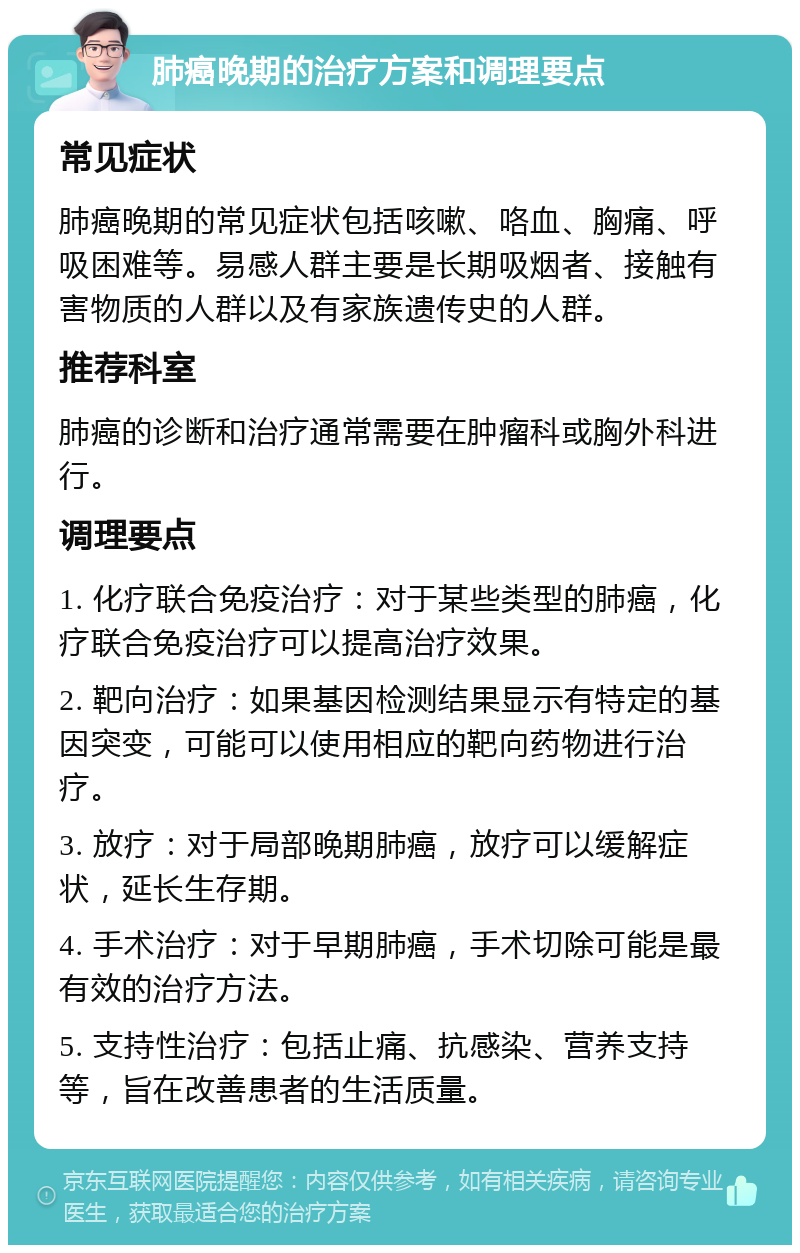 肺癌晚期的治疗方案和调理要点 常见症状 肺癌晚期的常见症状包括咳嗽、咯血、胸痛、呼吸困难等。易感人群主要是长期吸烟者、接触有害物质的人群以及有家族遗传史的人群。 推荐科室 肺癌的诊断和治疗通常需要在肿瘤科或胸外科进行。 调理要点 1. 化疗联合免疫治疗：对于某些类型的肺癌，化疗联合免疫治疗可以提高治疗效果。 2. 靶向治疗：如果基因检测结果显示有特定的基因突变，可能可以使用相应的靶向药物进行治疗。 3. 放疗：对于局部晚期肺癌，放疗可以缓解症状，延长生存期。 4. 手术治疗：对于早期肺癌，手术切除可能是最有效的治疗方法。 5. 支持性治疗：包括止痛、抗感染、营养支持等，旨在改善患者的生活质量。