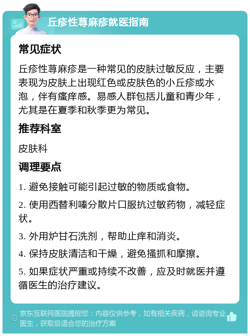 丘疹性荨麻疹就医指南 常见症状 丘疹性荨麻疹是一种常见的皮肤过敏反应，主要表现为皮肤上出现红色或皮肤色的小丘疹或水泡，伴有瘙痒感。易感人群包括儿童和青少年，尤其是在夏季和秋季更为常见。 推荐科室 皮肤科 调理要点 1. 避免接触可能引起过敏的物质或食物。 2. 使用西替利嗪分散片口服抗过敏药物，减轻症状。 3. 外用炉甘石洗剂，帮助止痒和消炎。 4. 保持皮肤清洁和干燥，避免搔抓和摩擦。 5. 如果症状严重或持续不改善，应及时就医并遵循医生的治疗建议。