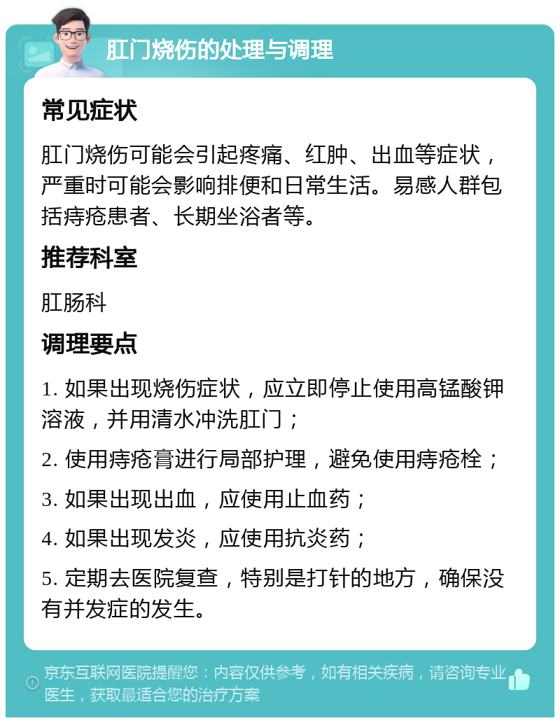 肛门烧伤的处理与调理 常见症状 肛门烧伤可能会引起疼痛、红肿、出血等症状，严重时可能会影响排便和日常生活。易感人群包括痔疮患者、长期坐浴者等。 推荐科室 肛肠科 调理要点 1. 如果出现烧伤症状，应立即停止使用高锰酸钾溶液，并用清水冲洗肛门； 2. 使用痔疮膏进行局部护理，避免使用痔疮栓； 3. 如果出现出血，应使用止血药； 4. 如果出现发炎，应使用抗炎药； 5. 定期去医院复查，特别是打针的地方，确保没有并发症的发生。