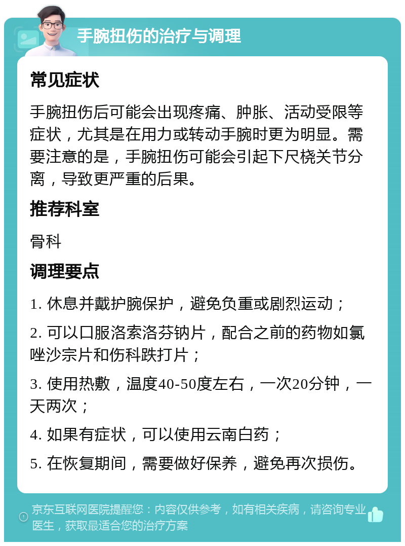 手腕扭伤的治疗与调理 常见症状 手腕扭伤后可能会出现疼痛、肿胀、活动受限等症状，尤其是在用力或转动手腕时更为明显。需要注意的是，手腕扭伤可能会引起下尺桡关节分离，导致更严重的后果。 推荐科室 骨科 调理要点 1. 休息并戴护腕保护，避免负重或剧烈运动； 2. 可以口服洛索洛芬钠片，配合之前的药物如氯唑沙宗片和伤科跌打片； 3. 使用热敷，温度40-50度左右，一次20分钟，一天两次； 4. 如果有症状，可以使用云南白药； 5. 在恢复期间，需要做好保养，避免再次损伤。