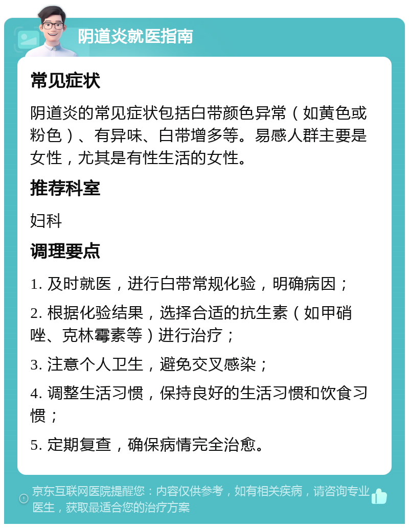 阴道炎就医指南 常见症状 阴道炎的常见症状包括白带颜色异常（如黄色或粉色）、有异味、白带增多等。易感人群主要是女性，尤其是有性生活的女性。 推荐科室 妇科 调理要点 1. 及时就医，进行白带常规化验，明确病因； 2. 根据化验结果，选择合适的抗生素（如甲硝唑、克林霉素等）进行治疗； 3. 注意个人卫生，避免交叉感染； 4. 调整生活习惯，保持良好的生活习惯和饮食习惯； 5. 定期复查，确保病情完全治愈。