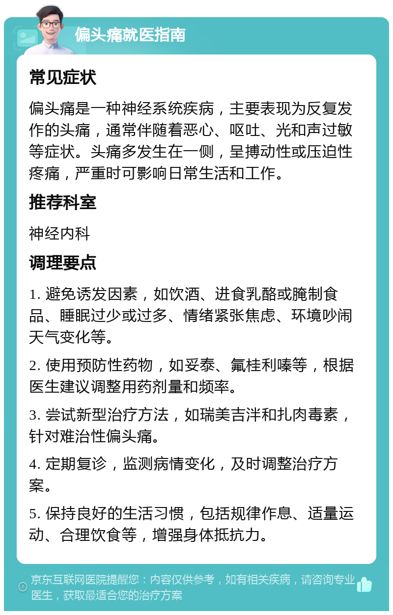 偏头痛就医指南 常见症状 偏头痛是一种神经系统疾病，主要表现为反复发作的头痛，通常伴随着恶心、呕吐、光和声过敏等症状。头痛多发生在一侧，呈搏动性或压迫性疼痛，严重时可影响日常生活和工作。 推荐科室 神经内科 调理要点 1. 避免诱发因素，如饮酒、进食乳酪或腌制食品、睡眠过少或过多、情绪紧张焦虑、环境吵闹天气变化等。 2. 使用预防性药物，如妥泰、氟桂利嗪等，根据医生建议调整用药剂量和频率。 3. 尝试新型治疗方法，如瑞美吉泮和扎肉毒素，针对难治性偏头痛。 4. 定期复诊，监测病情变化，及时调整治疗方案。 5. 保持良好的生活习惯，包括规律作息、适量运动、合理饮食等，增强身体抵抗力。