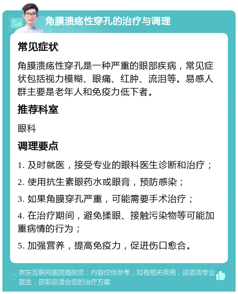 角膜溃疡性穿孔的治疗与调理 常见症状 角膜溃疡性穿孔是一种严重的眼部疾病，常见症状包括视力模糊、眼痛、红肿、流泪等。易感人群主要是老年人和免疫力低下者。 推荐科室 眼科 调理要点 1. 及时就医，接受专业的眼科医生诊断和治疗； 2. 使用抗生素眼药水或眼膏，预防感染； 3. 如果角膜穿孔严重，可能需要手术治疗； 4. 在治疗期间，避免揉眼、接触污染物等可能加重病情的行为； 5. 加强营养，提高免疫力，促进伤口愈合。