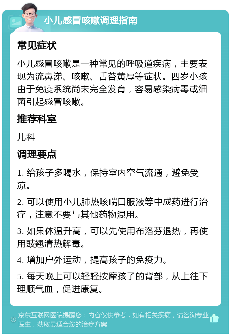 小儿感冒咳嗽调理指南 常见症状 小儿感冒咳嗽是一种常见的呼吸道疾病，主要表现为流鼻涕、咳嗽、舌苔黄厚等症状。四岁小孩由于免疫系统尚未完全发育，容易感染病毒或细菌引起感冒咳嗽。 推荐科室 儿科 调理要点 1. 给孩子多喝水，保持室内空气流通，避免受凉。 2. 可以使用小儿肺热咳喘口服液等中成药进行治疗，注意不要与其他药物混用。 3. 如果体温升高，可以先使用布洛芬退热，再使用豉翘清热解毒。 4. 增加户外运动，提高孩子的免疫力。 5. 每天晚上可以轻轻按摩孩子的背部，从上往下理顺气血，促进康复。