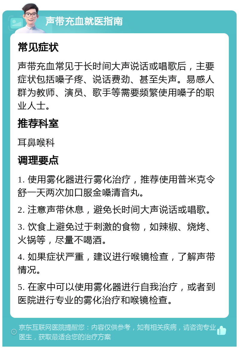 声带充血就医指南 常见症状 声带充血常见于长时间大声说话或唱歌后，主要症状包括嗓子疼、说话费劲、甚至失声。易感人群为教师、演员、歌手等需要频繁使用嗓子的职业人士。 推荐科室 耳鼻喉科 调理要点 1. 使用雾化器进行雾化治疗，推荐使用普米克令舒一天两次加口服金嗓清音丸。 2. 注意声带休息，避免长时间大声说话或唱歌。 3. 饮食上避免过于刺激的食物，如辣椒、烧烤、火锅等，尽量不喝酒。 4. 如果症状严重，建议进行喉镜检查，了解声带情况。 5. 在家中可以使用雾化器进行自我治疗，或者到医院进行专业的雾化治疗和喉镜检查。