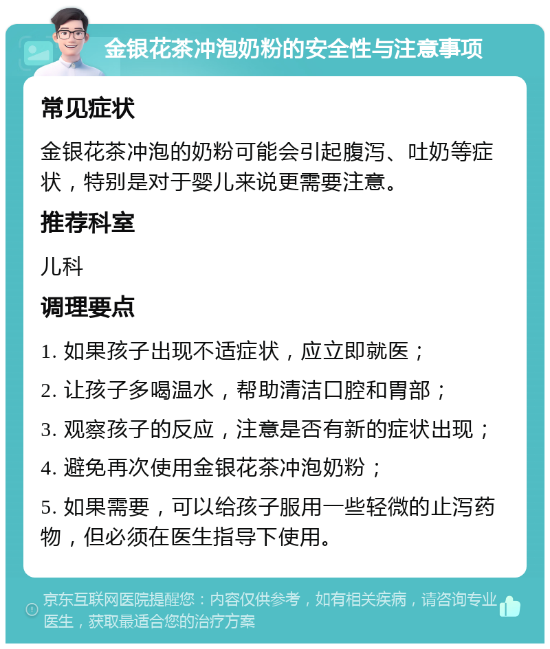 金银花茶冲泡奶粉的安全性与注意事项 常见症状 金银花茶冲泡的奶粉可能会引起腹泻、吐奶等症状，特别是对于婴儿来说更需要注意。 推荐科室 儿科 调理要点 1. 如果孩子出现不适症状，应立即就医； 2. 让孩子多喝温水，帮助清洁口腔和胃部； 3. 观察孩子的反应，注意是否有新的症状出现； 4. 避免再次使用金银花茶冲泡奶粉； 5. 如果需要，可以给孩子服用一些轻微的止泻药物，但必须在医生指导下使用。