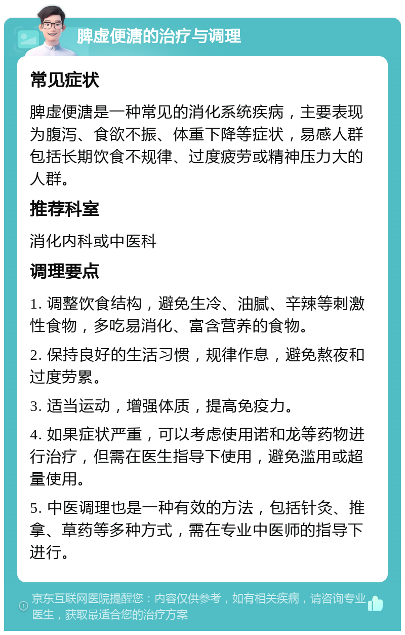 脾虚便溏的治疗与调理 常见症状 脾虚便溏是一种常见的消化系统疾病，主要表现为腹泻、食欲不振、体重下降等症状，易感人群包括长期饮食不规律、过度疲劳或精神压力大的人群。 推荐科室 消化内科或中医科 调理要点 1. 调整饮食结构，避免生冷、油腻、辛辣等刺激性食物，多吃易消化、富含营养的食物。 2. 保持良好的生活习惯，规律作息，避免熬夜和过度劳累。 3. 适当运动，增强体质，提高免疫力。 4. 如果症状严重，可以考虑使用诺和龙等药物进行治疗，但需在医生指导下使用，避免滥用或超量使用。 5. 中医调理也是一种有效的方法，包括针灸、推拿、草药等多种方式，需在专业中医师的指导下进行。