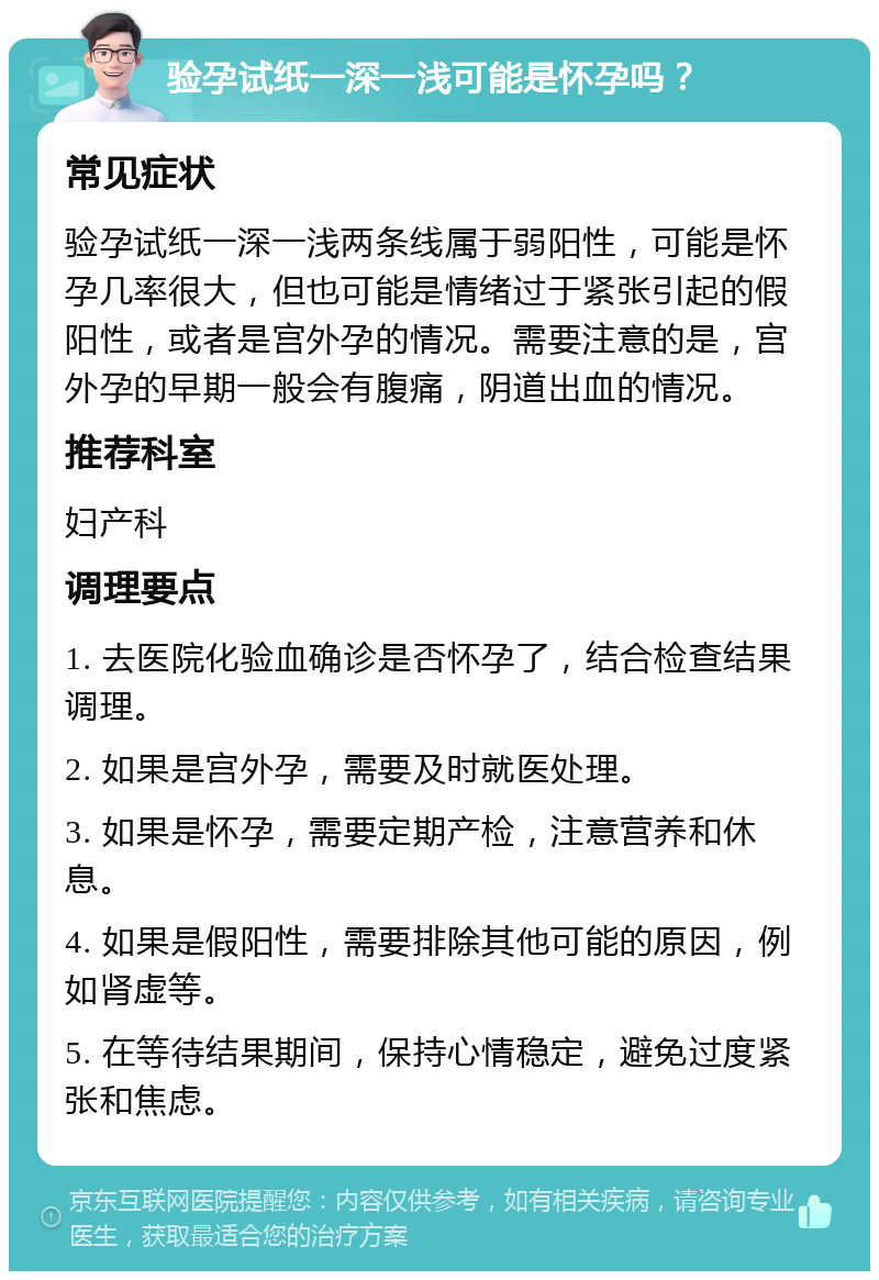 验孕试纸一深一浅可能是怀孕吗？ 常见症状 验孕试纸一深一浅两条线属于弱阳性，可能是怀孕几率很大，但也可能是情绪过于紧张引起的假阳性，或者是宫外孕的情况。需要注意的是，宫外孕的早期一般会有腹痛，阴道出血的情况。 推荐科室 妇产科 调理要点 1. 去医院化验血确诊是否怀孕了，结合检查结果调理。 2. 如果是宫外孕，需要及时就医处理。 3. 如果是怀孕，需要定期产检，注意营养和休息。 4. 如果是假阳性，需要排除其他可能的原因，例如肾虚等。 5. 在等待结果期间，保持心情稳定，避免过度紧张和焦虑。