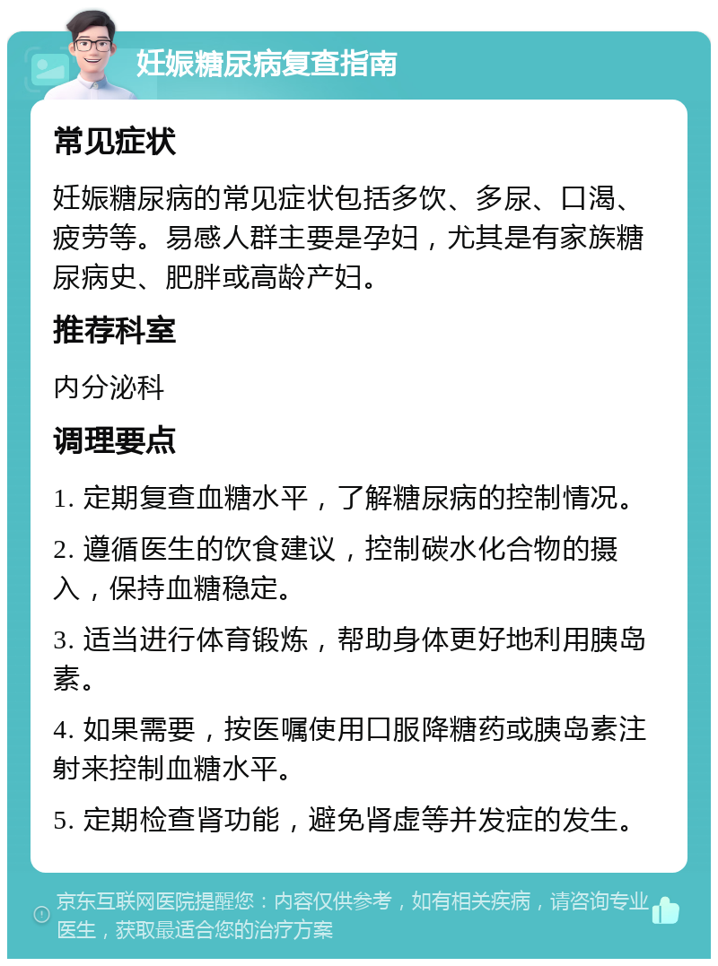 妊娠糖尿病复查指南 常见症状 妊娠糖尿病的常见症状包括多饮、多尿、口渴、疲劳等。易感人群主要是孕妇，尤其是有家族糖尿病史、肥胖或高龄产妇。 推荐科室 内分泌科 调理要点 1. 定期复查血糖水平，了解糖尿病的控制情况。 2. 遵循医生的饮食建议，控制碳水化合物的摄入，保持血糖稳定。 3. 适当进行体育锻炼，帮助身体更好地利用胰岛素。 4. 如果需要，按医嘱使用口服降糖药或胰岛素注射来控制血糖水平。 5. 定期检查肾功能，避免肾虚等并发症的发生。