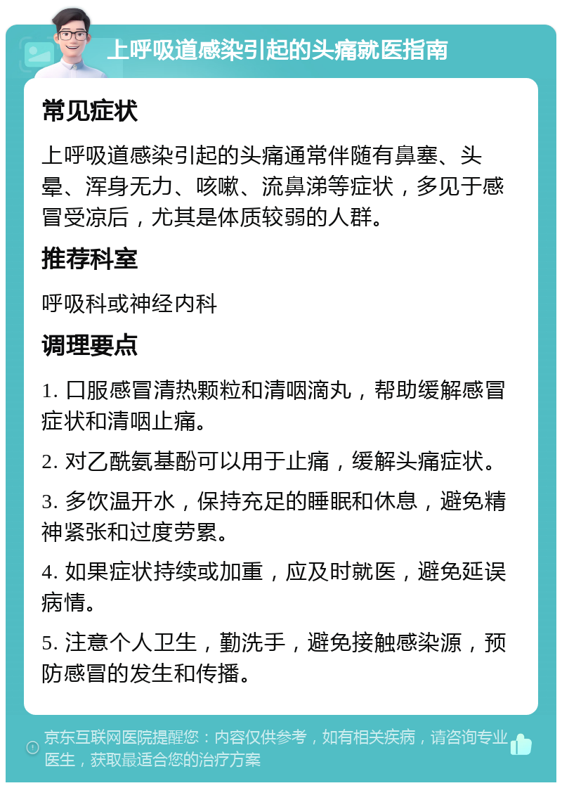 上呼吸道感染引起的头痛就医指南 常见症状 上呼吸道感染引起的头痛通常伴随有鼻塞、头晕、浑身无力、咳嗽、流鼻涕等症状，多见于感冒受凉后，尤其是体质较弱的人群。 推荐科室 呼吸科或神经内科 调理要点 1. 口服感冒清热颗粒和清咽滴丸，帮助缓解感冒症状和清咽止痛。 2. 对乙酰氨基酚可以用于止痛，缓解头痛症状。 3. 多饮温开水，保持充足的睡眠和休息，避免精神紧张和过度劳累。 4. 如果症状持续或加重，应及时就医，避免延误病情。 5. 注意个人卫生，勤洗手，避免接触感染源，预防感冒的发生和传播。