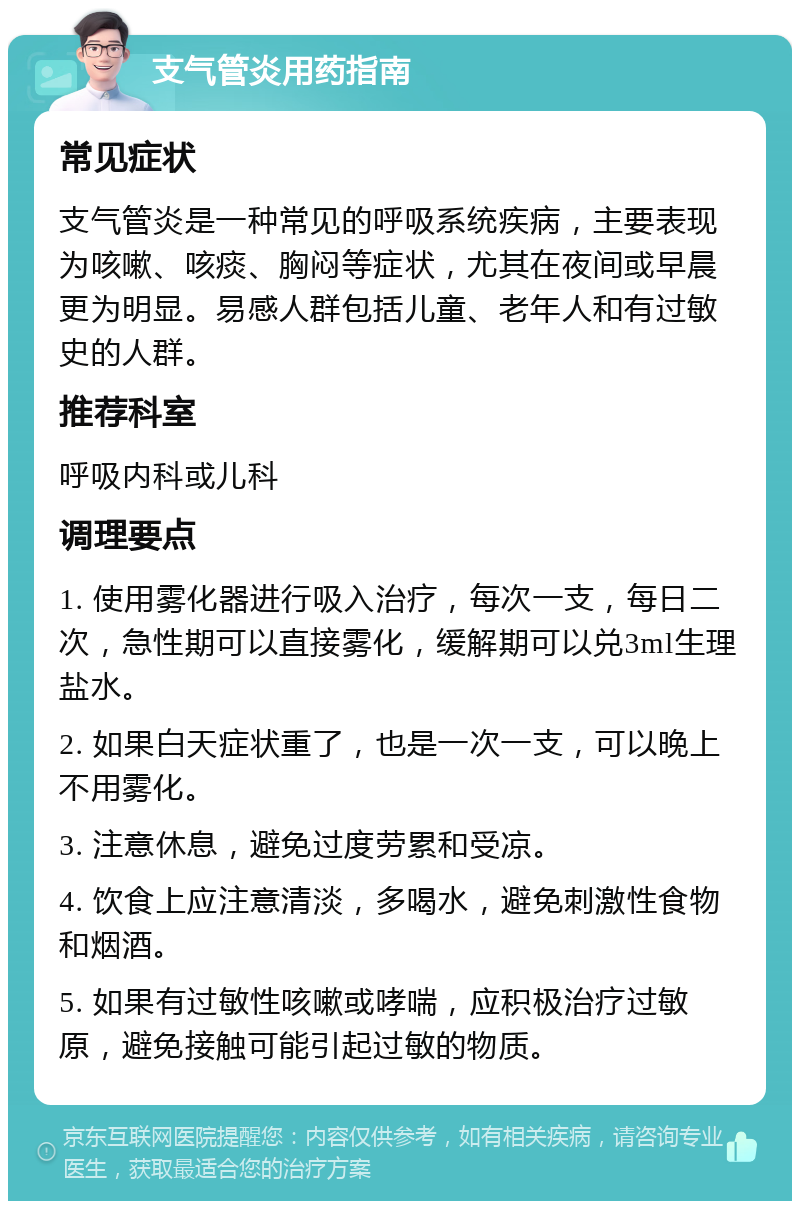 支气管炎用药指南 常见症状 支气管炎是一种常见的呼吸系统疾病，主要表现为咳嗽、咳痰、胸闷等症状，尤其在夜间或早晨更为明显。易感人群包括儿童、老年人和有过敏史的人群。 推荐科室 呼吸内科或儿科 调理要点 1. 使用雾化器进行吸入治疗，每次一支，每日二次，急性期可以直接雾化，缓解期可以兑3ml生理盐水。 2. 如果白天症状重了，也是一次一支，可以晚上不用雾化。 3. 注意休息，避免过度劳累和受凉。 4. 饮食上应注意清淡，多喝水，避免刺激性食物和烟酒。 5. 如果有过敏性咳嗽或哮喘，应积极治疗过敏原，避免接触可能引起过敏的物质。