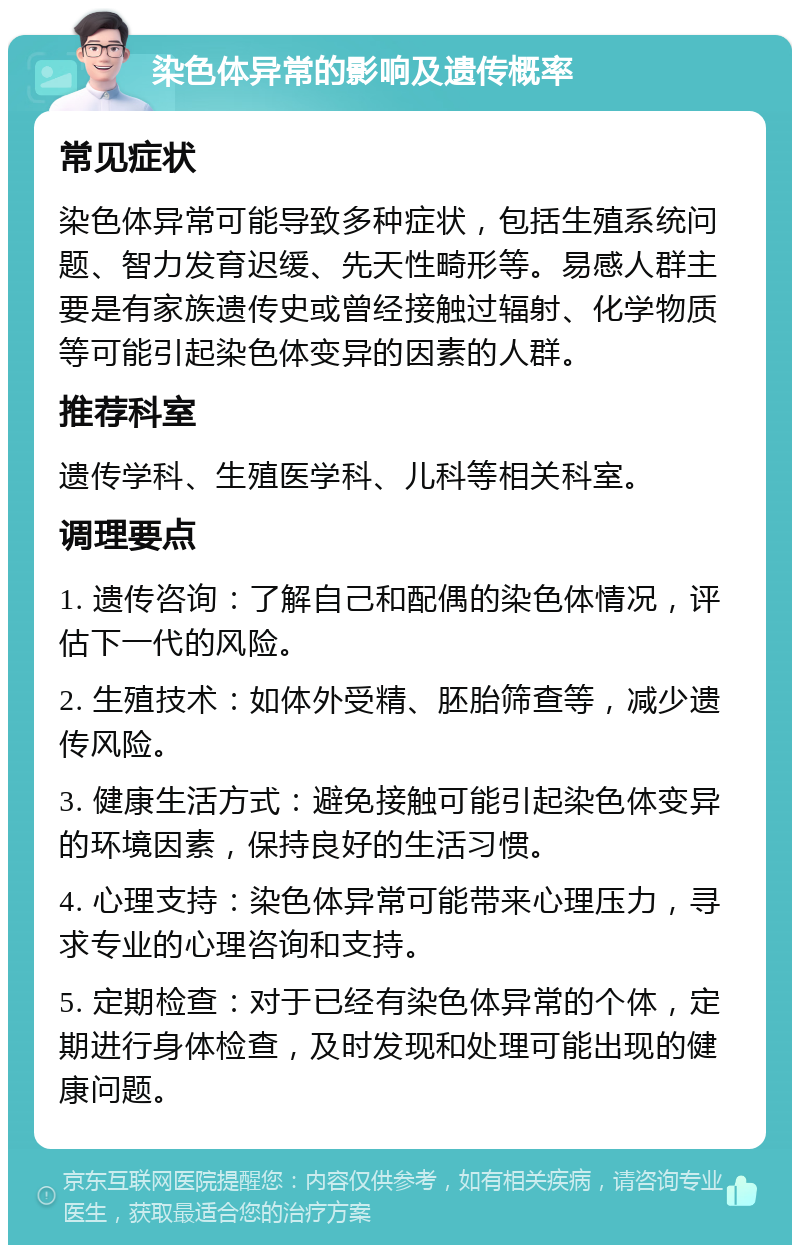 染色体异常的影响及遗传概率 常见症状 染色体异常可能导致多种症状，包括生殖系统问题、智力发育迟缓、先天性畸形等。易感人群主要是有家族遗传史或曾经接触过辐射、化学物质等可能引起染色体变异的因素的人群。 推荐科室 遗传学科、生殖医学科、儿科等相关科室。 调理要点 1. 遗传咨询：了解自己和配偶的染色体情况，评估下一代的风险。 2. 生殖技术：如体外受精、胚胎筛查等，减少遗传风险。 3. 健康生活方式：避免接触可能引起染色体变异的环境因素，保持良好的生活习惯。 4. 心理支持：染色体异常可能带来心理压力，寻求专业的心理咨询和支持。 5. 定期检查：对于已经有染色体异常的个体，定期进行身体检查，及时发现和处理可能出现的健康问题。