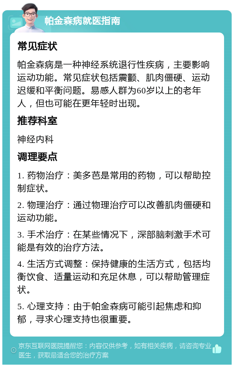 帕金森病就医指南 常见症状 帕金森病是一种神经系统退行性疾病，主要影响运动功能。常见症状包括震颤、肌肉僵硬、运动迟缓和平衡问题。易感人群为60岁以上的老年人，但也可能在更年轻时出现。 推荐科室 神经内科 调理要点 1. 药物治疗：美多芭是常用的药物，可以帮助控制症状。 2. 物理治疗：通过物理治疗可以改善肌肉僵硬和运动功能。 3. 手术治疗：在某些情况下，深部脑刺激手术可能是有效的治疗方法。 4. 生活方式调整：保持健康的生活方式，包括均衡饮食、适量运动和充足休息，可以帮助管理症状。 5. 心理支持：由于帕金森病可能引起焦虑和抑郁，寻求心理支持也很重要。