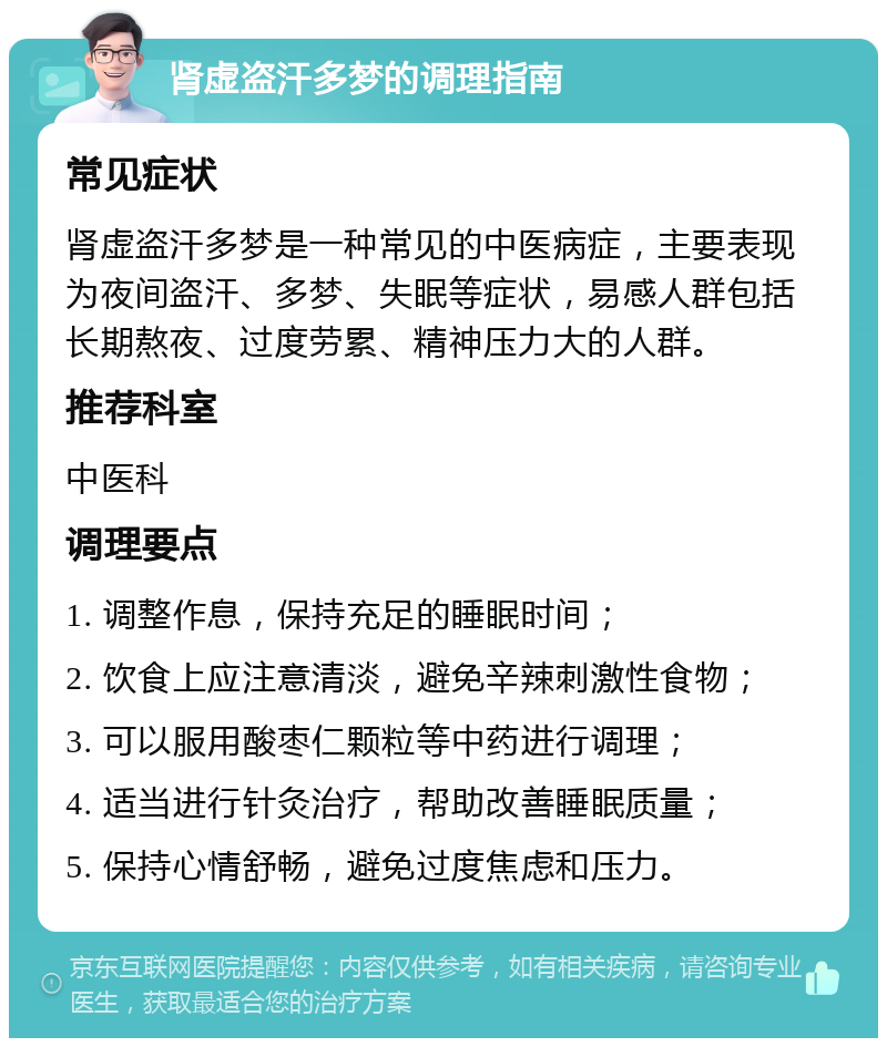 肾虚盗汗多梦的调理指南 常见症状 肾虚盗汗多梦是一种常见的中医病症，主要表现为夜间盗汗、多梦、失眠等症状，易感人群包括长期熬夜、过度劳累、精神压力大的人群。 推荐科室 中医科 调理要点 1. 调整作息，保持充足的睡眠时间； 2. 饮食上应注意清淡，避免辛辣刺激性食物； 3. 可以服用酸枣仁颗粒等中药进行调理； 4. 适当进行针灸治疗，帮助改善睡眠质量； 5. 保持心情舒畅，避免过度焦虑和压力。