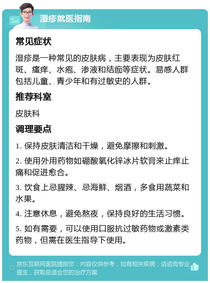 湿疹就医指南 常见症状 湿疹是一种常见的皮肤病，主要表现为皮肤红斑、瘙痒、水疱、渗液和结痂等症状。易感人群包括儿童、青少年和有过敏史的人群。 推荐科室 皮肤科 调理要点 1. 保持皮肤清洁和干燥，避免摩擦和刺激。 2. 使用外用药物如硼酸氧化锌冰片软膏来止痒止痛和促进愈合。 3. 饮食上忌腥辣、忌海鲜、烟酒，多食用蔬菜和水果。 4. 注意休息，避免熬夜，保持良好的生活习惯。 5. 如有需要，可以使用口服抗过敏药物或激素类药物，但需在医生指导下使用。