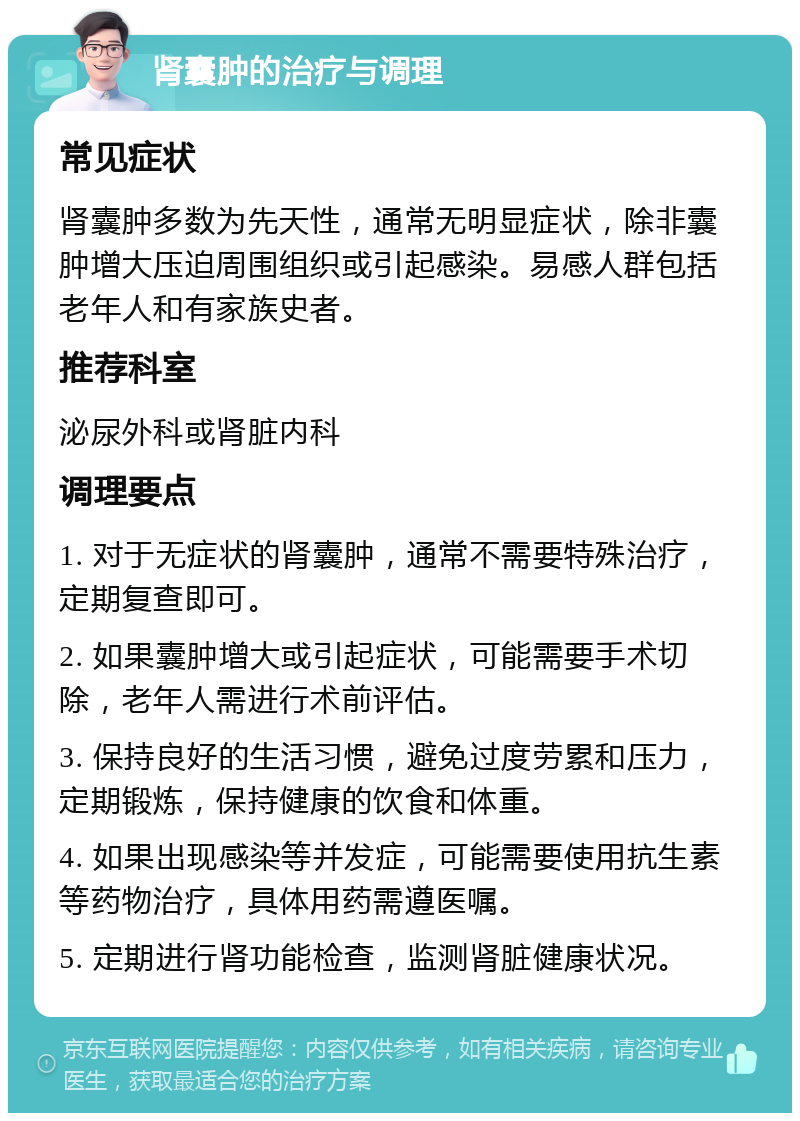 肾囊肿的治疗与调理 常见症状 肾囊肿多数为先天性，通常无明显症状，除非囊肿增大压迫周围组织或引起感染。易感人群包括老年人和有家族史者。 推荐科室 泌尿外科或肾脏内科 调理要点 1. 对于无症状的肾囊肿，通常不需要特殊治疗，定期复查即可。 2. 如果囊肿增大或引起症状，可能需要手术切除，老年人需进行术前评估。 3. 保持良好的生活习惯，避免过度劳累和压力，定期锻炼，保持健康的饮食和体重。 4. 如果出现感染等并发症，可能需要使用抗生素等药物治疗，具体用药需遵医嘱。 5. 定期进行肾功能检查，监测肾脏健康状况。