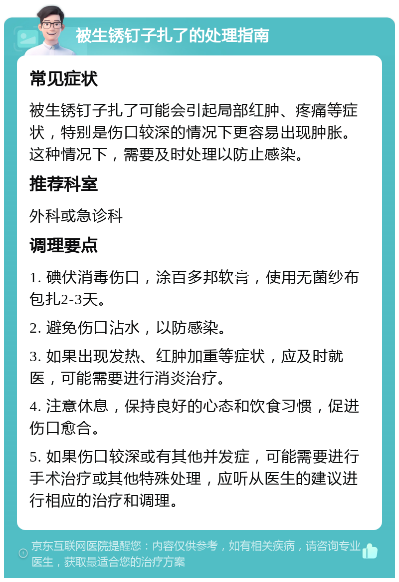 被生锈钉子扎了的处理指南 常见症状 被生锈钉子扎了可能会引起局部红肿、疼痛等症状，特别是伤口较深的情况下更容易出现肿胀。这种情况下，需要及时处理以防止感染。 推荐科室 外科或急诊科 调理要点 1. 碘伏消毒伤口，涂百多邦软膏，使用无菌纱布包扎2-3天。 2. 避免伤口沾水，以防感染。 3. 如果出现发热、红肿加重等症状，应及时就医，可能需要进行消炎治疗。 4. 注意休息，保持良好的心态和饮食习惯，促进伤口愈合。 5. 如果伤口较深或有其他并发症，可能需要进行手术治疗或其他特殊处理，应听从医生的建议进行相应的治疗和调理。