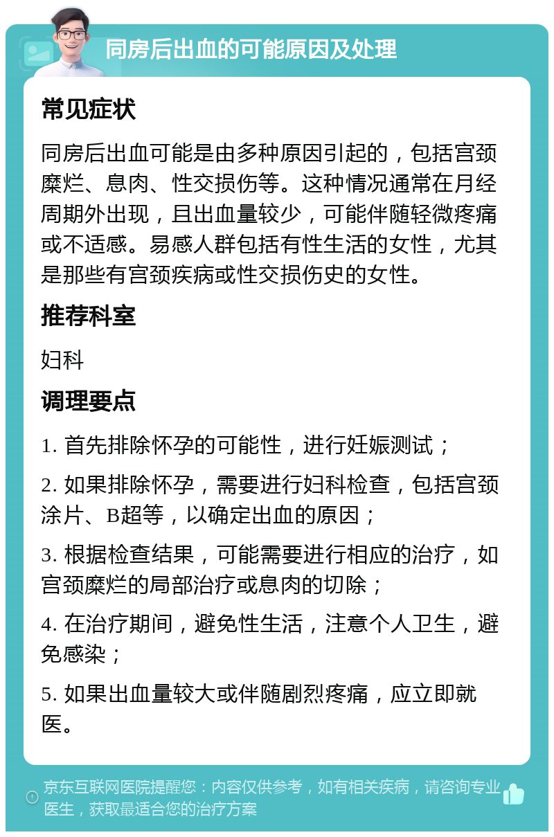 同房后出血的可能原因及处理 常见症状 同房后出血可能是由多种原因引起的，包括宫颈糜烂、息肉、性交损伤等。这种情况通常在月经周期外出现，且出血量较少，可能伴随轻微疼痛或不适感。易感人群包括有性生活的女性，尤其是那些有宫颈疾病或性交损伤史的女性。 推荐科室 妇科 调理要点 1. 首先排除怀孕的可能性，进行妊娠测试； 2. 如果排除怀孕，需要进行妇科检查，包括宫颈涂片、B超等，以确定出血的原因； 3. 根据检查结果，可能需要进行相应的治疗，如宫颈糜烂的局部治疗或息肉的切除； 4. 在治疗期间，避免性生活，注意个人卫生，避免感染； 5. 如果出血量较大或伴随剧烈疼痛，应立即就医。