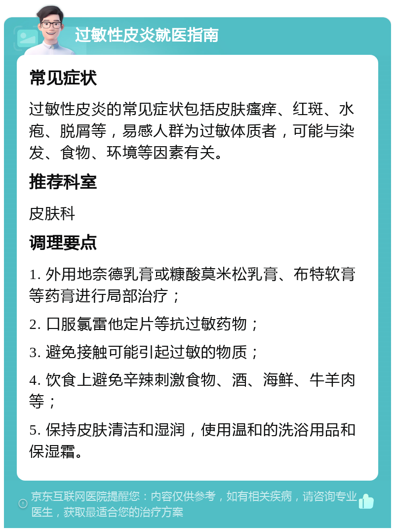 过敏性皮炎就医指南 常见症状 过敏性皮炎的常见症状包括皮肤瘙痒、红斑、水疱、脱屑等，易感人群为过敏体质者，可能与染发、食物、环境等因素有关。 推荐科室 皮肤科 调理要点 1. 外用地奈德乳膏或糠酸莫米松乳膏、布特软膏等药膏进行局部治疗； 2. 口服氯雷他定片等抗过敏药物； 3. 避免接触可能引起过敏的物质； 4. 饮食上避免辛辣刺激食物、酒、海鲜、牛羊肉等； 5. 保持皮肤清洁和湿润，使用温和的洗浴用品和保湿霜。