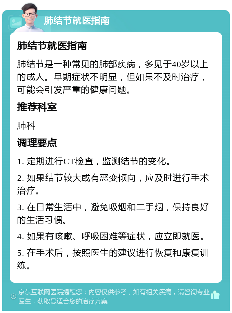 肺结节就医指南 肺结节就医指南 肺结节是一种常见的肺部疾病，多见于40岁以上的成人。早期症状不明显，但如果不及时治疗，可能会引发严重的健康问题。 推荐科室 肺科 调理要点 1. 定期进行CT检查，监测结节的变化。 2. 如果结节较大或有恶变倾向，应及时进行手术治疗。 3. 在日常生活中，避免吸烟和二手烟，保持良好的生活习惯。 4. 如果有咳嗽、呼吸困难等症状，应立即就医。 5. 在手术后，按照医生的建议进行恢复和康复训练。