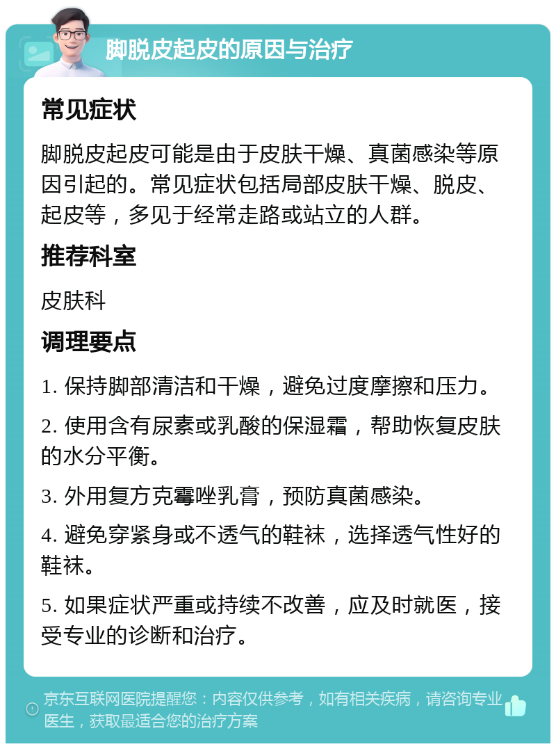 脚脱皮起皮的原因与治疗 常见症状 脚脱皮起皮可能是由于皮肤干燥、真菌感染等原因引起的。常见症状包括局部皮肤干燥、脱皮、起皮等，多见于经常走路或站立的人群。 推荐科室 皮肤科 调理要点 1. 保持脚部清洁和干燥，避免过度摩擦和压力。 2. 使用含有尿素或乳酸的保湿霜，帮助恢复皮肤的水分平衡。 3. 外用复方克霉唑乳膏，预防真菌感染。 4. 避免穿紧身或不透气的鞋袜，选择透气性好的鞋袜。 5. 如果症状严重或持续不改善，应及时就医，接受专业的诊断和治疗。