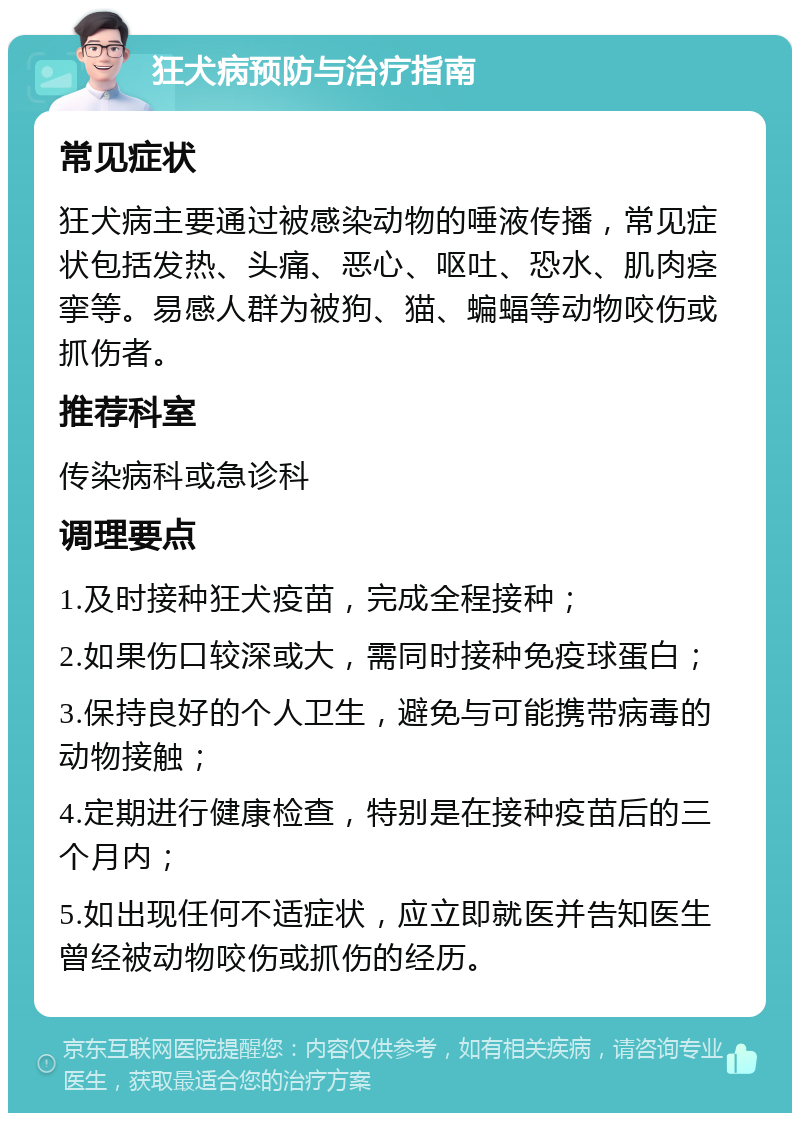 狂犬病预防与治疗指南 常见症状 狂犬病主要通过被感染动物的唾液传播，常见症状包括发热、头痛、恶心、呕吐、恐水、肌肉痉挛等。易感人群为被狗、猫、蝙蝠等动物咬伤或抓伤者。 推荐科室 传染病科或急诊科 调理要点 1.及时接种狂犬疫苗，完成全程接种； 2.如果伤口较深或大，需同时接种免疫球蛋白； 3.保持良好的个人卫生，避免与可能携带病毒的动物接触； 4.定期进行健康检查，特别是在接种疫苗后的三个月内； 5.如出现任何不适症状，应立即就医并告知医生曾经被动物咬伤或抓伤的经历。