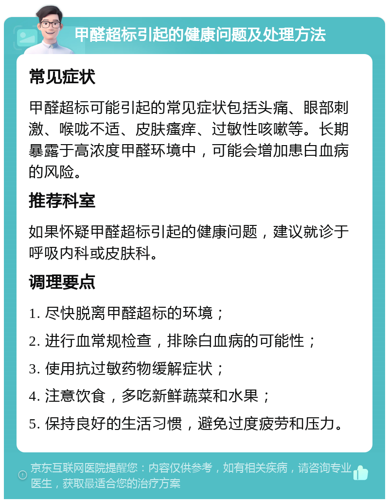 甲醛超标引起的健康问题及处理方法 常见症状 甲醛超标可能引起的常见症状包括头痛、眼部刺激、喉咙不适、皮肤瘙痒、过敏性咳嗽等。长期暴露于高浓度甲醛环境中，可能会增加患白血病的风险。 推荐科室 如果怀疑甲醛超标引起的健康问题，建议就诊于呼吸内科或皮肤科。 调理要点 1. 尽快脱离甲醛超标的环境； 2. 进行血常规检查，排除白血病的可能性； 3. 使用抗过敏药物缓解症状； 4. 注意饮食，多吃新鲜蔬菜和水果； 5. 保持良好的生活习惯，避免过度疲劳和压力。