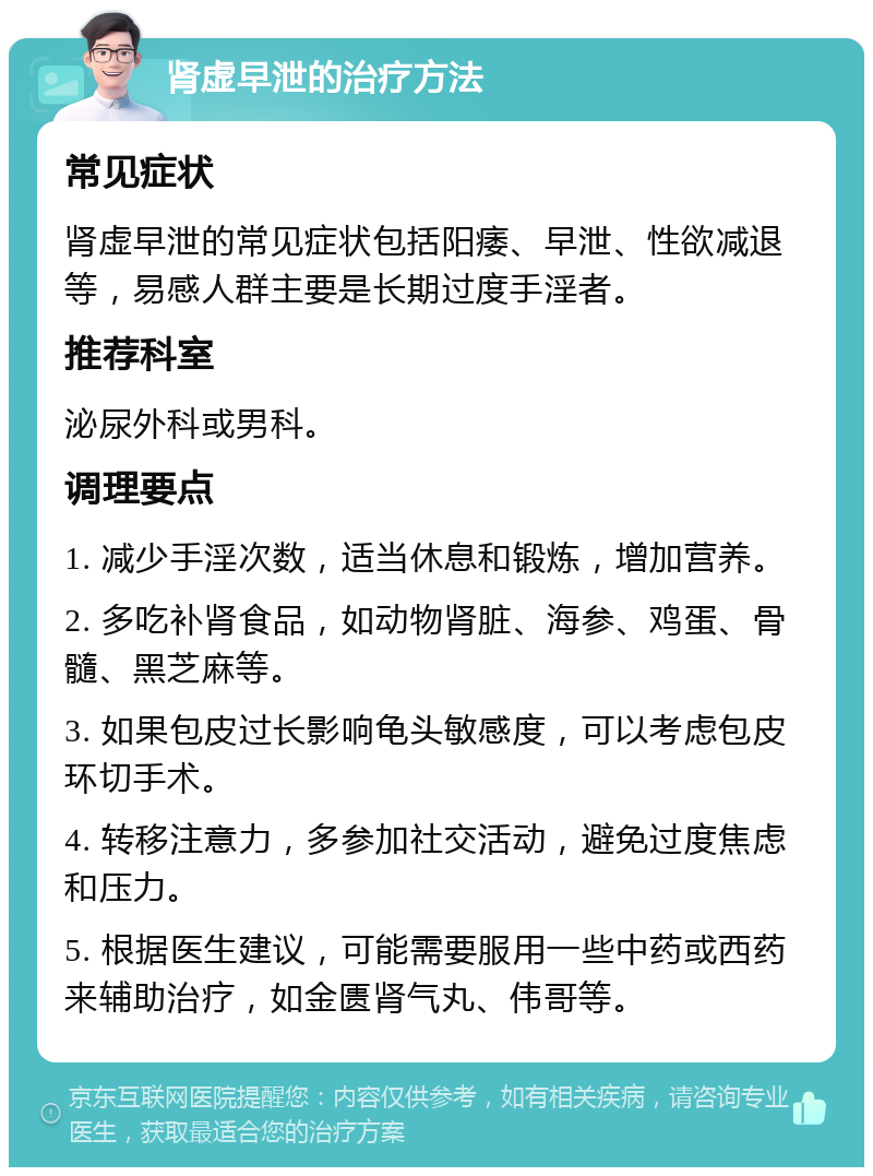 肾虚早泄的治疗方法 常见症状 肾虚早泄的常见症状包括阳痿、早泄、性欲减退等，易感人群主要是长期过度手淫者。 推荐科室 泌尿外科或男科。 调理要点 1. 减少手淫次数，适当休息和锻炼，增加营养。 2. 多吃补肾食品，如动物肾脏、海参、鸡蛋、骨髓、黑芝麻等。 3. 如果包皮过长影响龟头敏感度，可以考虑包皮环切手术。 4. 转移注意力，多参加社交活动，避免过度焦虑和压力。 5. 根据医生建议，可能需要服用一些中药或西药来辅助治疗，如金匮肾气丸、伟哥等。