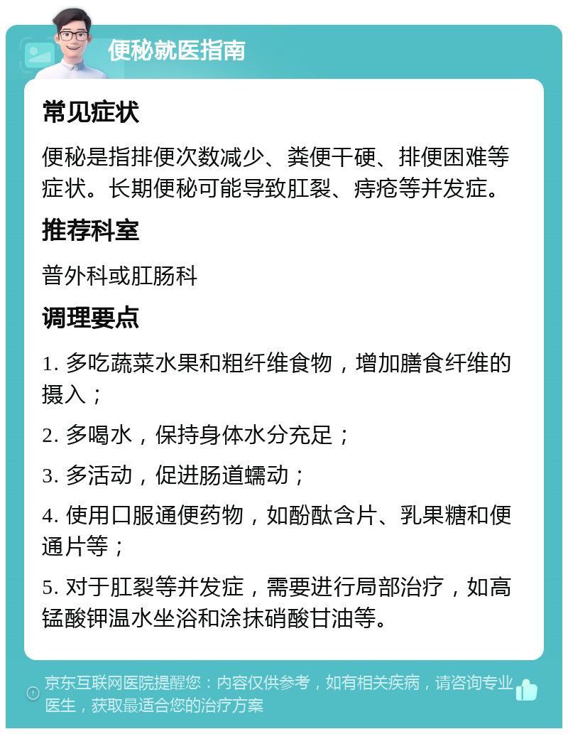 便秘就医指南 常见症状 便秘是指排便次数减少、粪便干硬、排便困难等症状。长期便秘可能导致肛裂、痔疮等并发症。 推荐科室 普外科或肛肠科 调理要点 1. 多吃蔬菜水果和粗纤维食物，增加膳食纤维的摄入； 2. 多喝水，保持身体水分充足； 3. 多活动，促进肠道蠕动； 4. 使用口服通便药物，如酚酞含片、乳果糖和便通片等； 5. 对于肛裂等并发症，需要进行局部治疗，如高锰酸钾温水坐浴和涂抹硝酸甘油等。