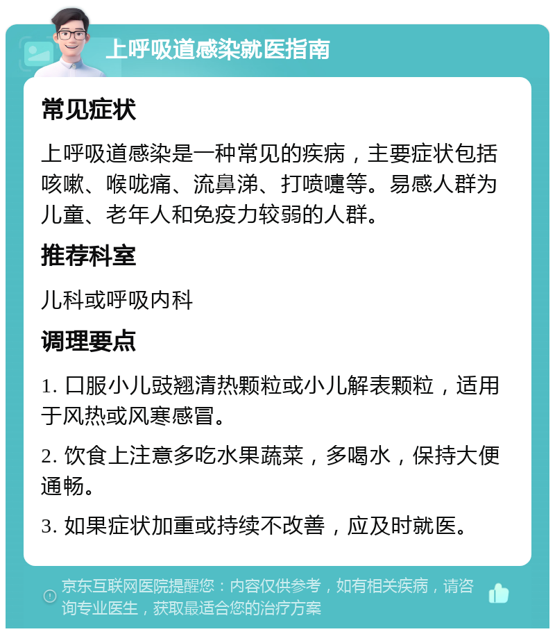 上呼吸道感染就医指南 常见症状 上呼吸道感染是一种常见的疾病，主要症状包括咳嗽、喉咙痛、流鼻涕、打喷嚏等。易感人群为儿童、老年人和免疫力较弱的人群。 推荐科室 儿科或呼吸内科 调理要点 1. 口服小儿豉翘清热颗粒或小儿解表颗粒，适用于风热或风寒感冒。 2. 饮食上注意多吃水果蔬菜，多喝水，保持大便通畅。 3. 如果症状加重或持续不改善，应及时就医。