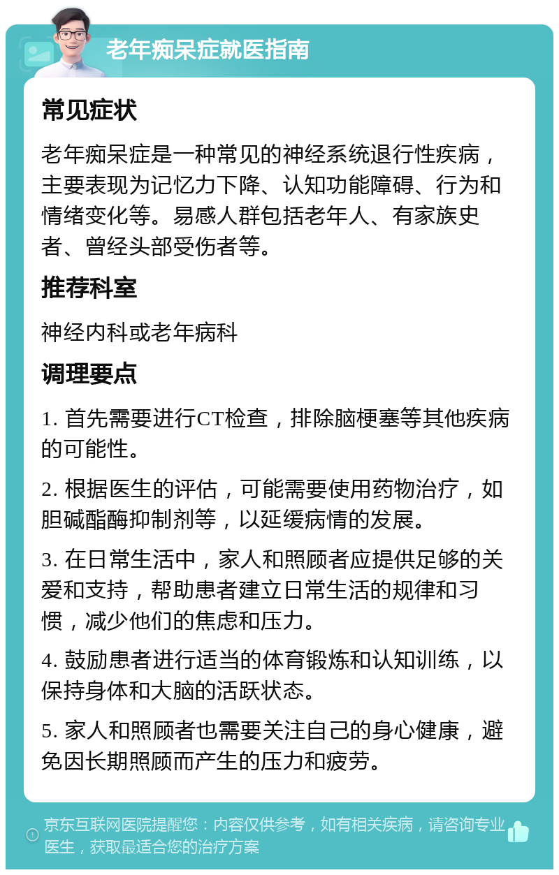 老年痴呆症就医指南 常见症状 老年痴呆症是一种常见的神经系统退行性疾病，主要表现为记忆力下降、认知功能障碍、行为和情绪变化等。易感人群包括老年人、有家族史者、曾经头部受伤者等。 推荐科室 神经内科或老年病科 调理要点 1. 首先需要进行CT检查，排除脑梗塞等其他疾病的可能性。 2. 根据医生的评估，可能需要使用药物治疗，如胆碱酯酶抑制剂等，以延缓病情的发展。 3. 在日常生活中，家人和照顾者应提供足够的关爱和支持，帮助患者建立日常生活的规律和习惯，减少他们的焦虑和压力。 4. 鼓励患者进行适当的体育锻炼和认知训练，以保持身体和大脑的活跃状态。 5. 家人和照顾者也需要关注自己的身心健康，避免因长期照顾而产生的压力和疲劳。