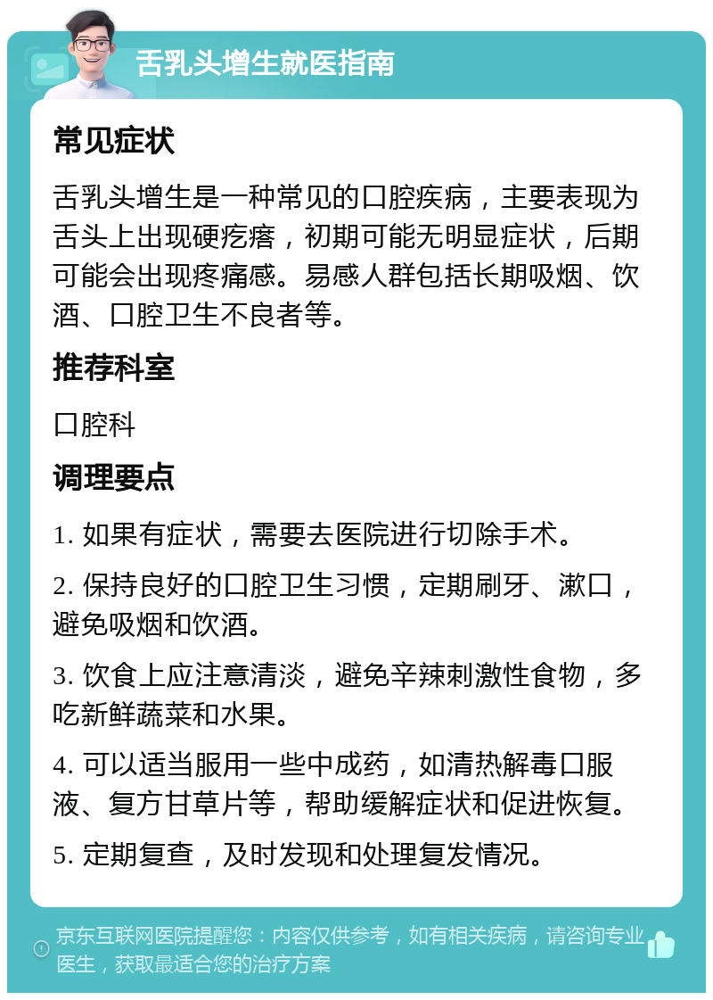 舌乳头增生就医指南 常见症状 舌乳头增生是一种常见的口腔疾病，主要表现为舌头上出现硬疙瘩，初期可能无明显症状，后期可能会出现疼痛感。易感人群包括长期吸烟、饮酒、口腔卫生不良者等。 推荐科室 口腔科 调理要点 1. 如果有症状，需要去医院进行切除手术。 2. 保持良好的口腔卫生习惯，定期刷牙、漱口，避免吸烟和饮酒。 3. 饮食上应注意清淡，避免辛辣刺激性食物，多吃新鲜蔬菜和水果。 4. 可以适当服用一些中成药，如清热解毒口服液、复方甘草片等，帮助缓解症状和促进恢复。 5. 定期复查，及时发现和处理复发情况。