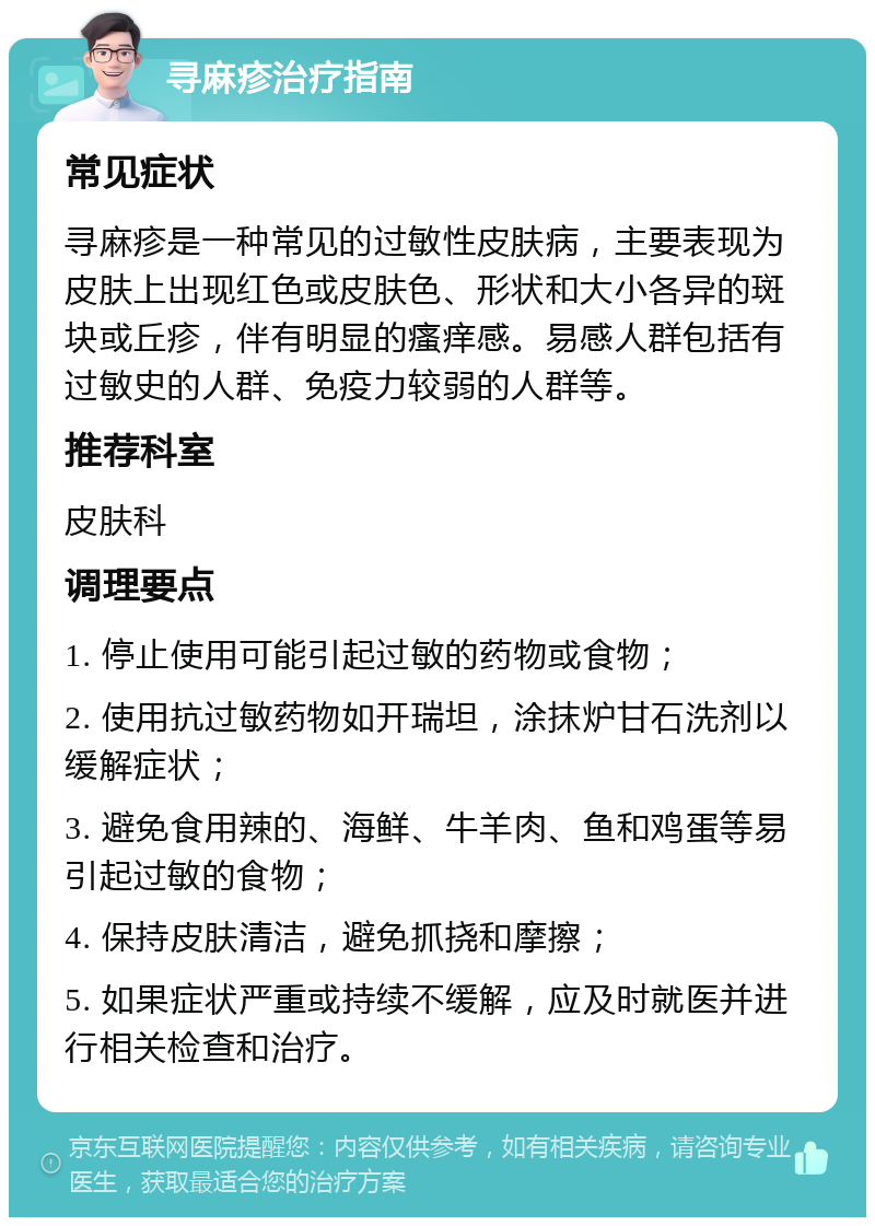 寻麻疹治疗指南 常见症状 寻麻疹是一种常见的过敏性皮肤病，主要表现为皮肤上出现红色或皮肤色、形状和大小各异的斑块或丘疹，伴有明显的瘙痒感。易感人群包括有过敏史的人群、免疫力较弱的人群等。 推荐科室 皮肤科 调理要点 1. 停止使用可能引起过敏的药物或食物； 2. 使用抗过敏药物如开瑞坦，涂抹炉甘石洗剂以缓解症状； 3. 避免食用辣的、海鲜、牛羊肉、鱼和鸡蛋等易引起过敏的食物； 4. 保持皮肤清洁，避免抓挠和摩擦； 5. 如果症状严重或持续不缓解，应及时就医并进行相关检查和治疗。