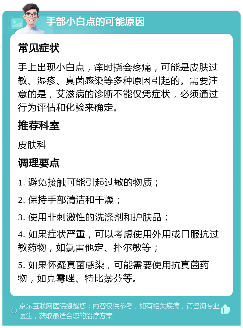 手部小白点的可能原因 常见症状 手上出现小白点，痒时挠会疼痛，可能是皮肤过敏、湿疹、真菌感染等多种原因引起的。需要注意的是，艾滋病的诊断不能仅凭症状，必须通过行为评估和化验来确定。 推荐科室 皮肤科 调理要点 1. 避免接触可能引起过敏的物质； 2. 保持手部清洁和干燥； 3. 使用非刺激性的洗涤剂和护肤品； 4. 如果症状严重，可以考虑使用外用或口服抗过敏药物，如氯雷他定、扑尔敏等； 5. 如果怀疑真菌感染，可能需要使用抗真菌药物，如克霉唑、特比萘芬等。